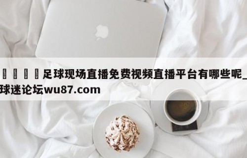 🍢足球现场直播免费视频直播平台有哪些呢_球迷论坛wu87.com