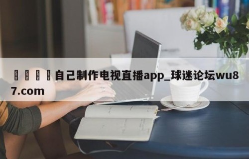 🍢自己制作电视直播app_球迷论坛wu87.com