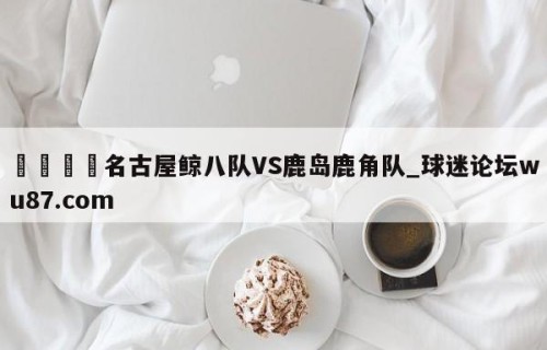 🍢名古屋鲸八队VS鹿岛鹿角队_球迷论坛wu87.com
