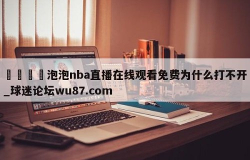 🍢泡泡nba直播在线观看免费为什么打不开_球迷论坛wu87.com