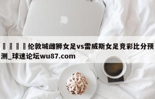 🍢伦敦城雌狮女足vs雷威斯女足竞彩比分预测_球迷论坛wu87.com