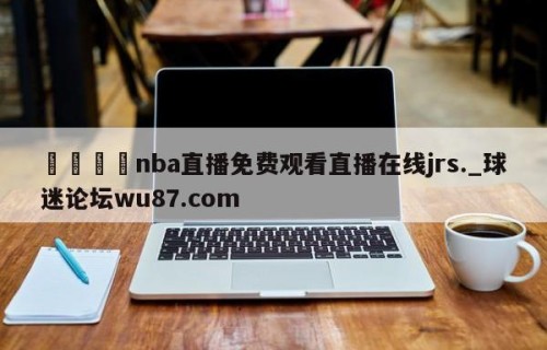 🍢nba直播免费观看直播在线jrs._球迷论坛wu87.com