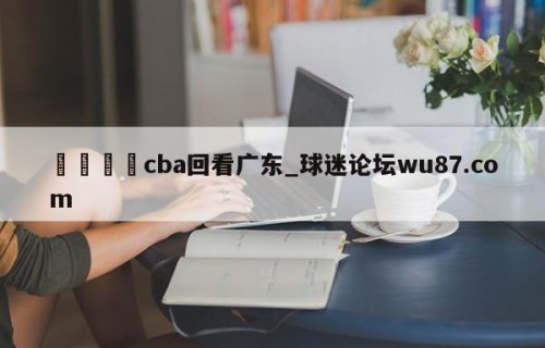 🍢cba回看广东_球迷论坛wu87.com