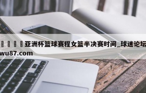 🍢亚洲杯篮球赛程女篮半决赛时间_球迷论坛wu87.com