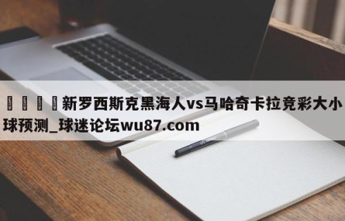 🍢新罗西斯克黑海人vs马哈奇卡拉竞彩大小球预测_球迷论坛wu87.com