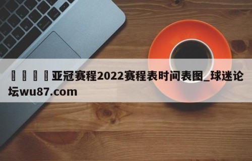 🍢亚冠赛程2022赛程表时间表图_球迷论坛wu87.com