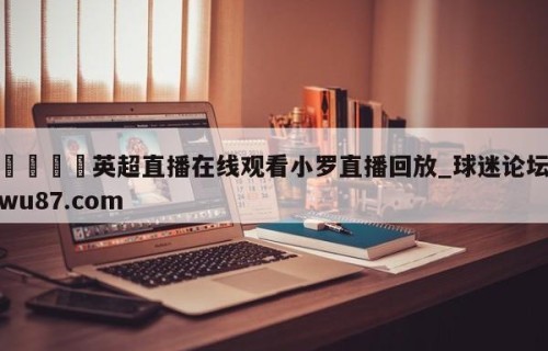 🍢英超直播在线观看小罗直播回放_球迷论坛wu87.com