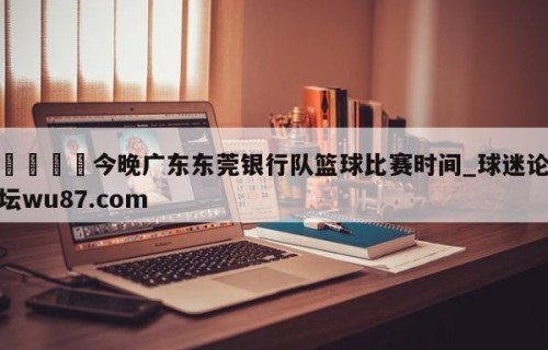 🍢今晚广东东莞银行队篮球比赛时间_球迷论坛wu87.com