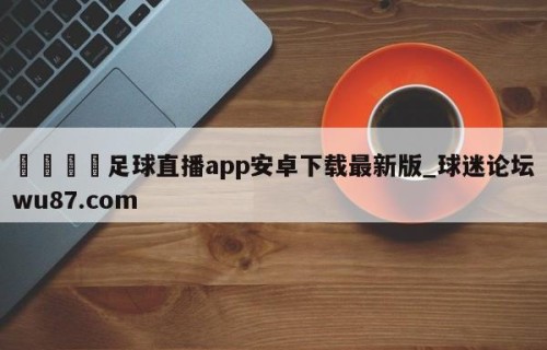 🍢足球直播app安卓下载最新版_球迷论坛wu87.com