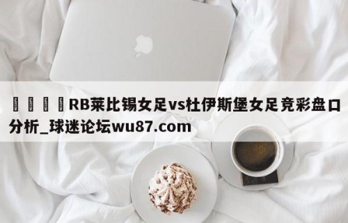 🍢RB莱比锡女足vs杜伊斯堡女足竞彩盘口分析_球迷论坛wu87.com