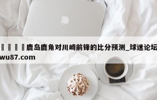 🍢鹿岛鹿角对川崎前锋的比分预测_球迷论坛wu87.com