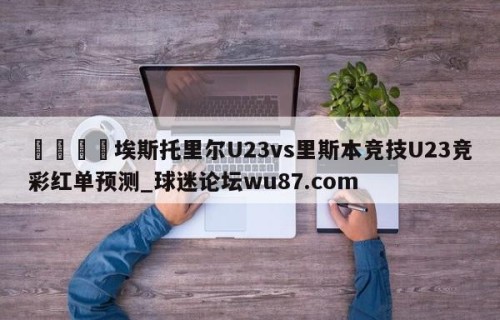 🍢埃斯托里尔U23vs里斯本竞技U23竞彩红单预测_球迷论坛wu87.com