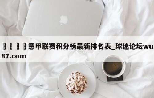🍢意甲联赛积分榜最新排名表_球迷论坛wu87.com