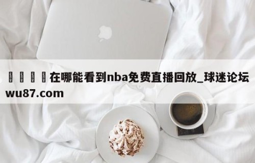 🍢在哪能看到nba免费直播回放_球迷论坛wu87.com