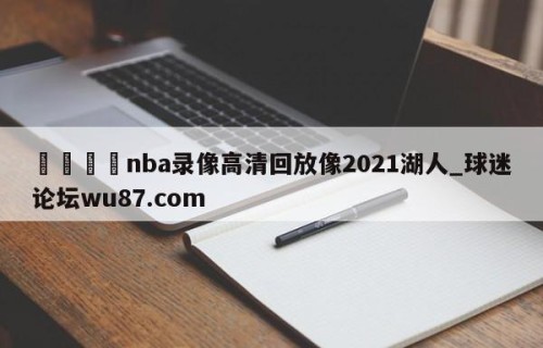 🍢nba录像高清回放像2021湖人_球迷论坛wu87.com