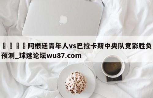 🍢阿根廷青年人vs巴拉卡斯中央队竞彩胜负预测_球迷论坛wu87.com