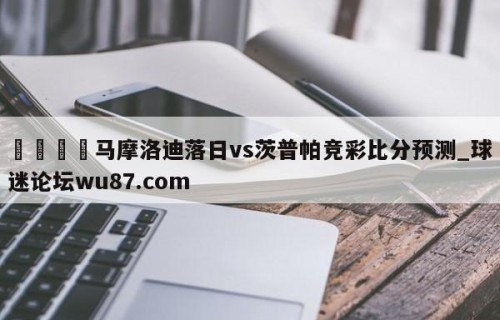 🍢马摩洛迪落日vs茨普帕竞彩比分预测_球迷论坛wu87.com