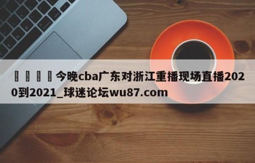 🍢今晚cba广东对浙江重播现场直播2020到2021_球迷论坛wu87.com