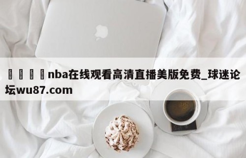 🍢nba在线观看高清直播美版免费_球迷论坛wu87.com
