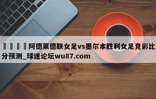 🍢阿德莱德联女足vs墨尔本胜利女足竞彩比分预测_球迷论坛wu87.com