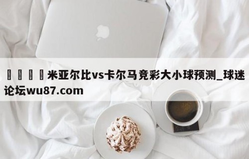 🍢米亚尔比vs卡尔马竞彩大小球预测_球迷论坛wu87.com