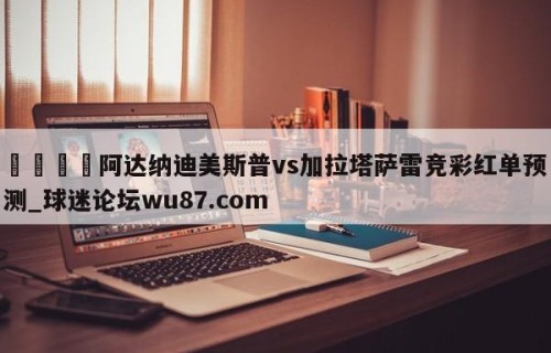 🍢阿达纳迪美斯普vs加拉塔萨雷竞彩红单预测_球迷论坛wu87.com