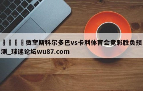 🍢贾奎斯科尔多巴vs卡利体育会竞彩胜负预测_球迷论坛wu87.com