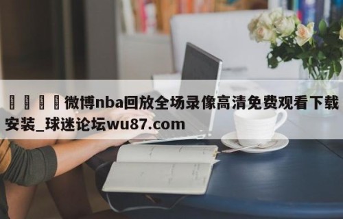 🍢微博nba回放全场录像高清免费观看下载安装_球迷论坛wu87.com