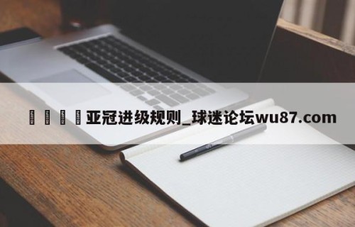 🍢亚冠进级规则_球迷论坛wu87.com