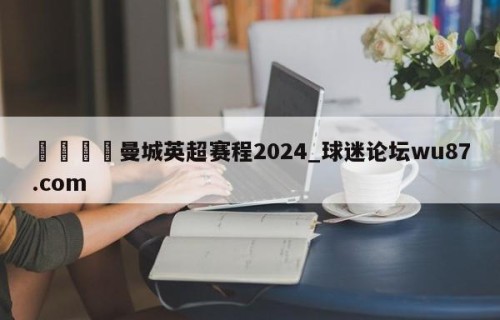 🍢曼城英超赛程2024_球迷论坛wu87.com