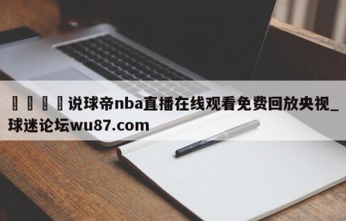 🍢说球帝nba直播在线观看免费回放央视_球迷论坛wu87.com