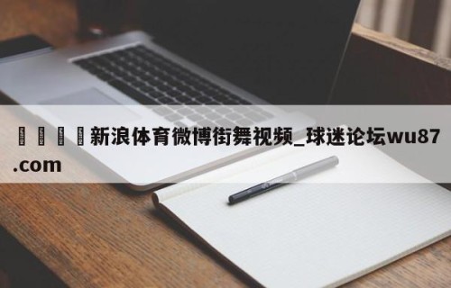 🍢新浪体育微博街舞视频_球迷论坛wu87.com