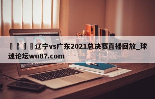 🍢辽宁vs广东2021总决赛直播回放_球迷论坛wu87.com
