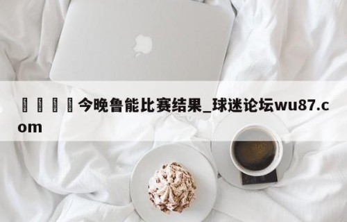 🍢今晚鲁能比赛结果_球迷论坛wu87.com