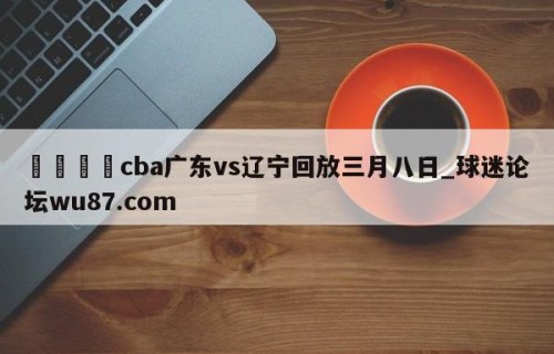 🍢cba广东vs辽宁回放三月八日_球迷论坛wu87.com