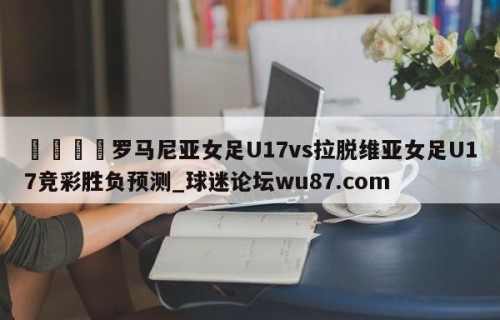 🍢罗马尼亚女足U17vs拉脱维亚女足U17竞彩胜负预测_球迷论坛wu87.com