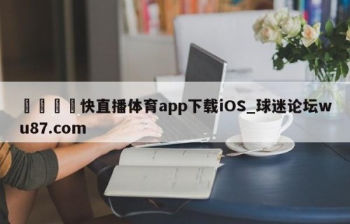 🍢快直播体育app下载iOS_球迷论坛wu87.com