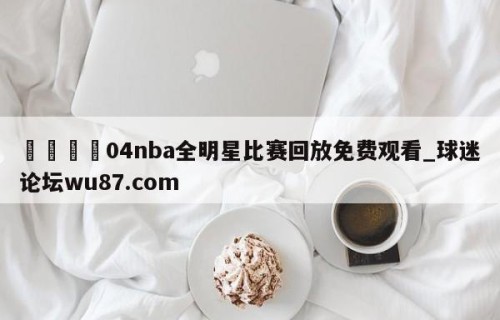 🍢04nba全明星比赛回放免费观看_球迷论坛wu87.com