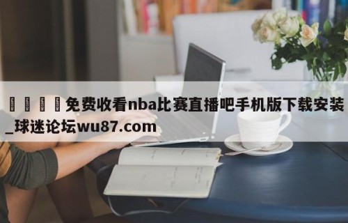 🍢免费收看nba比赛直播吧手机版下载安装_球迷论坛wu87.com