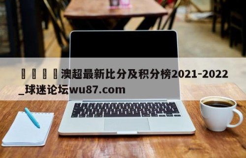 🍢澳超最新比分及积分榜2021-2022_球迷论坛wu87.com
