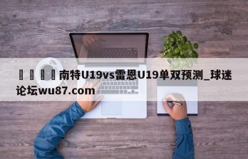 🍢南特U19vs雷恩U19单双预测_球迷论坛wu87.com