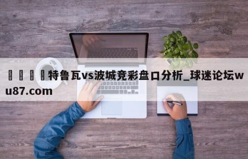 🍢特鲁瓦vs波城竞彩盘口分析_球迷论坛wu87.com