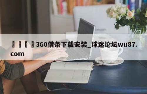 🍢360借条下载安装_球迷论坛wu87.com