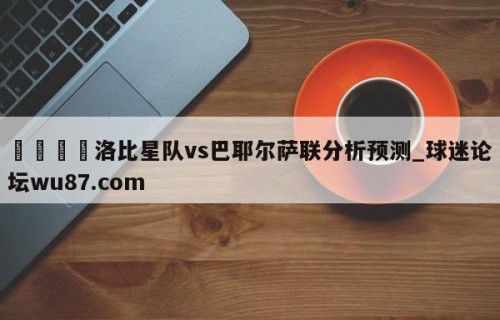 🍢洛比星队vs巴耶尔萨联分析预测_球迷论坛wu87.com
