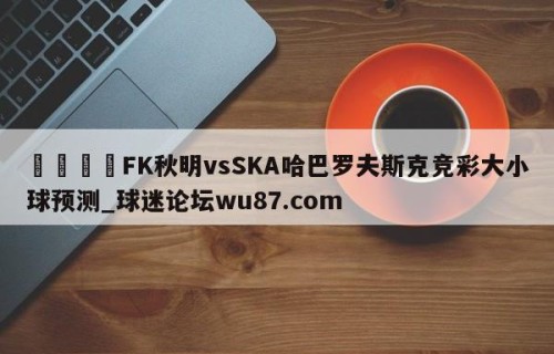 🍢FK秋明vsSKA哈巴罗夫斯克竞彩大小球预测_球迷论坛wu87.com