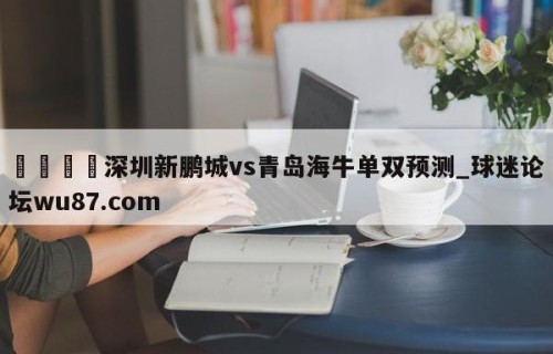 🍢深圳新鹏城vs青岛海牛单双预测_球迷论坛wu87.com