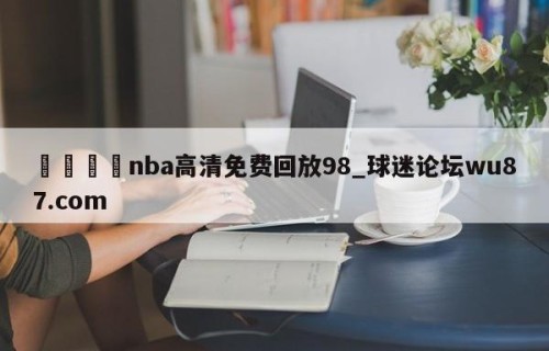 🍢nba高清免费回放98_球迷论坛wu87.com