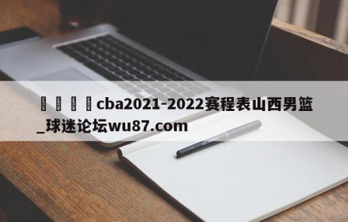 🍢cba2021-2022赛程表山西男篮_球迷论坛wu87.com
