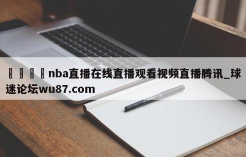 🍢nba直播在线直播观看视频直播腾讯_球迷论坛wu87.com