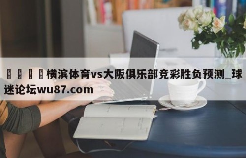 🍢横滨体育vs大阪俱乐部竞彩胜负预测_球迷论坛wu87.com